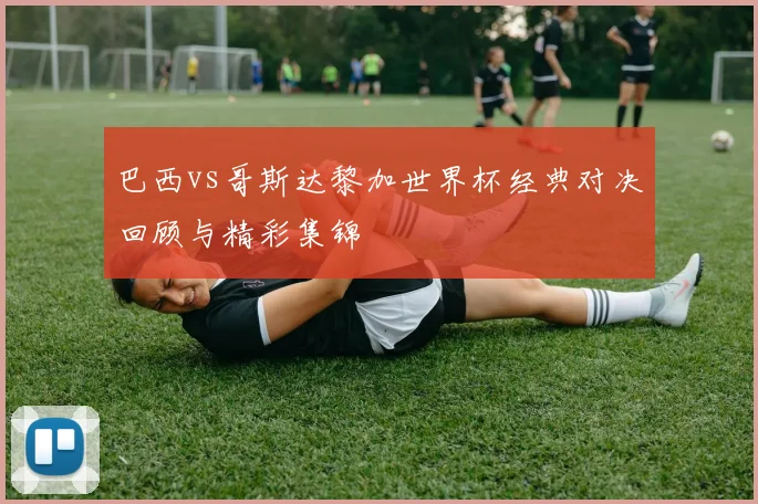 巴西vs哥斯达黎加世界杯经典对决回顾与精彩集锦