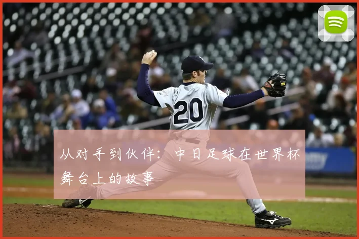 从对手到伙伴:中日足球在世界杯舞台上的故事