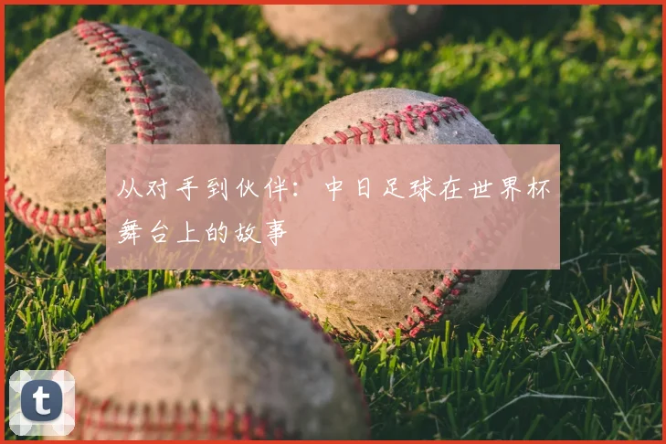 从对手到伙伴:中日足球在世界杯舞台上的故事