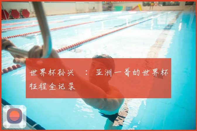 世界杯孙兴慜:亚洲一哥的世界杯征程全记录