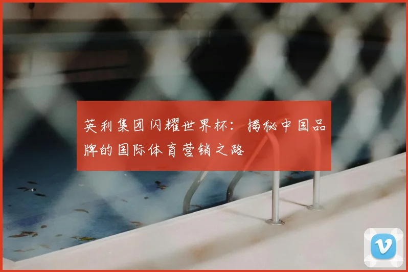 英利集团闪耀世界杯：揭秘中国品牌的国际体育营销之路