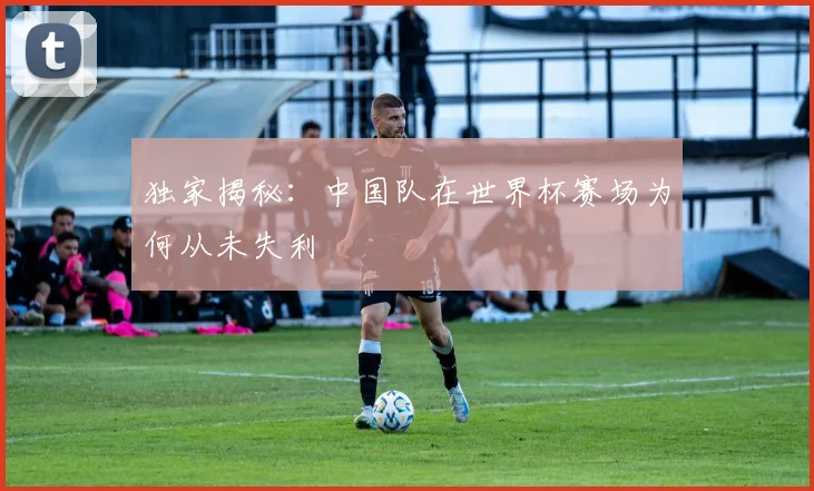 独家揭秘:中国队在世界杯赛场为何从未失利
