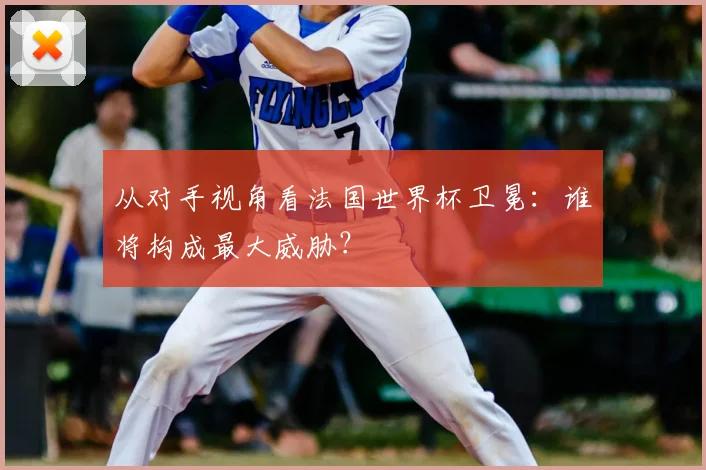 从对手视角看法国世界杯卫冕：谁将构成最大威胁？