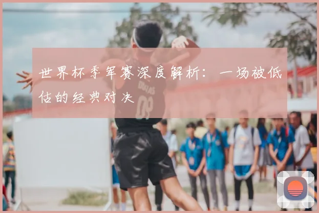 世界杯季军赛深度解析：一场被低估的经典对决