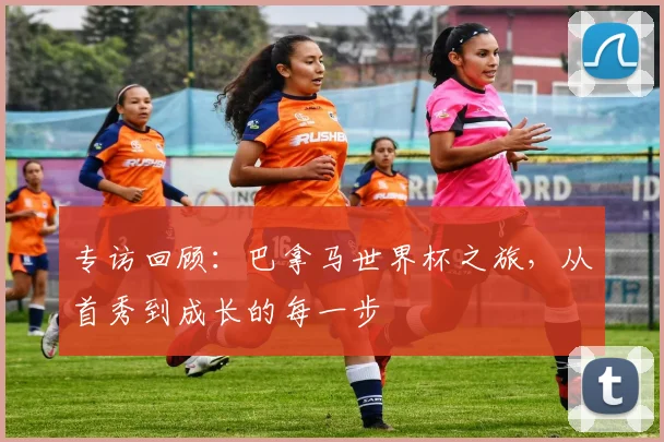 专访回顾:巴拿马世界杯之旅,从首秀到成长的每一步