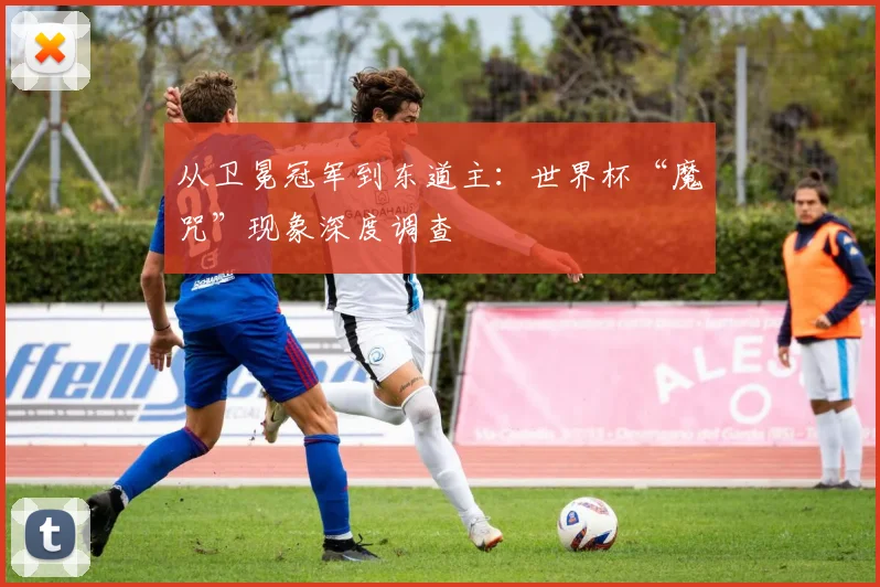从卫冕冠军到东道主:世界杯“魔咒”现象深度调查