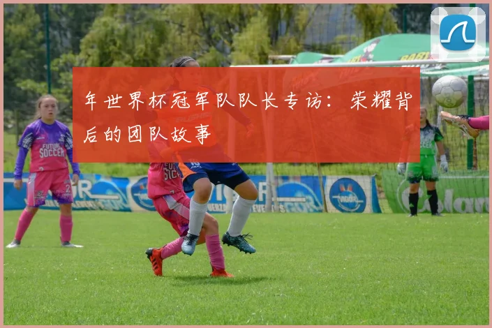 年世界杯冠军队队长专访：荣耀背后的团队故事