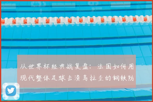 从世界杯经典战复盘:法国如何用现代整体足球击溃乌拉圭的钢铁防线