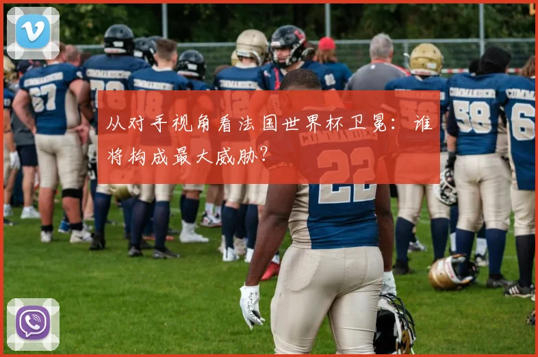 从对手视角看法国世界杯卫冕：谁将构成最大威胁？