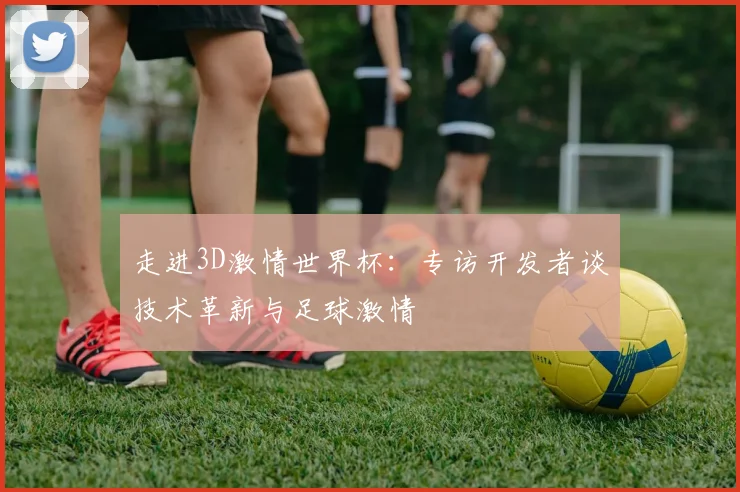 走进3D激情世界杯:专访开发者谈技术革新与足球激情