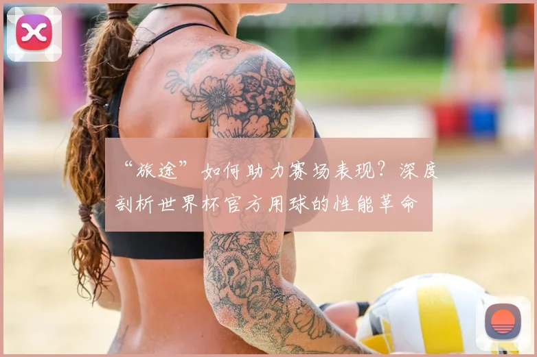 “旅途”如何助力赛场表现?深度剖析世界杯官方用球的性能革命