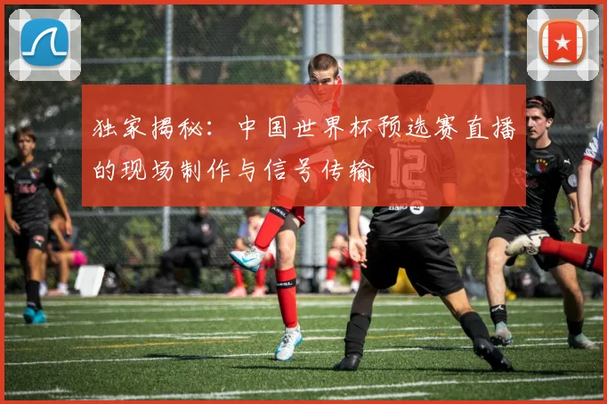 独家揭秘：中国世界杯预选赛直播的现场制作与信号传输