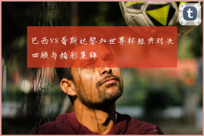 巴西vs哥斯达黎加世界杯经典对决回顾与精彩集锦