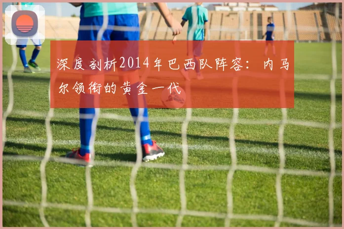 深度剖析2014年巴西队阵容:内马尔领衔的黄金一代