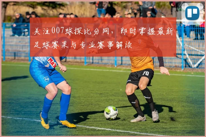 关注007球探比分网，即时掌握最新足球赛果与专业赛事解读