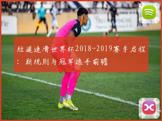 短道速滑世界杯2018-2019赛季启程：新规则与冠军选手前瞻