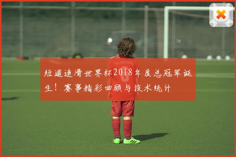 短道速滑世界杯2018年度总冠军诞生！赛事精彩回顾与技术统计