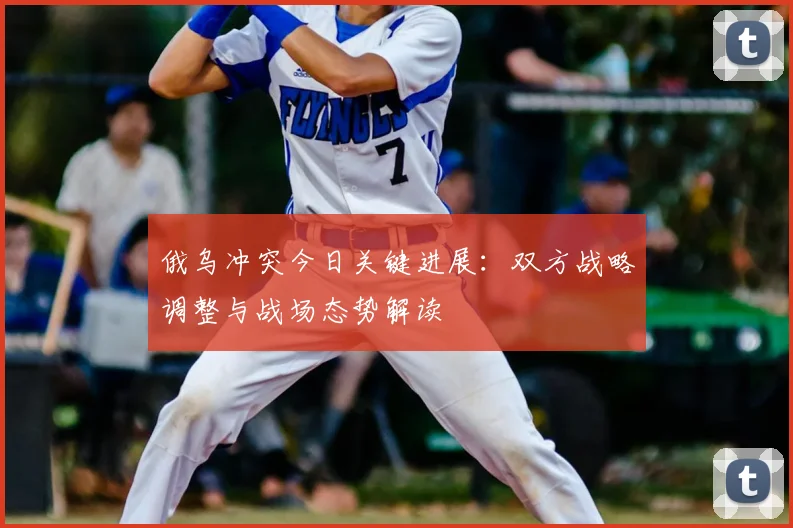 俄乌冲突今日关键进展：双方战略调整与战场态势解读