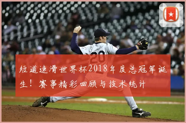 短道速滑世界杯2018年度总冠军诞生！赛事精彩回顾与技术统计