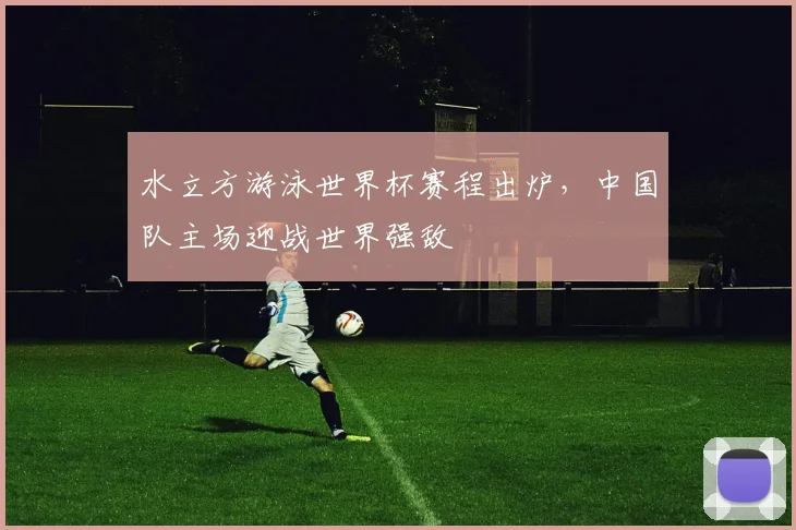 水立方游泳世界杯赛程出炉，中国队主场迎战世界强敌