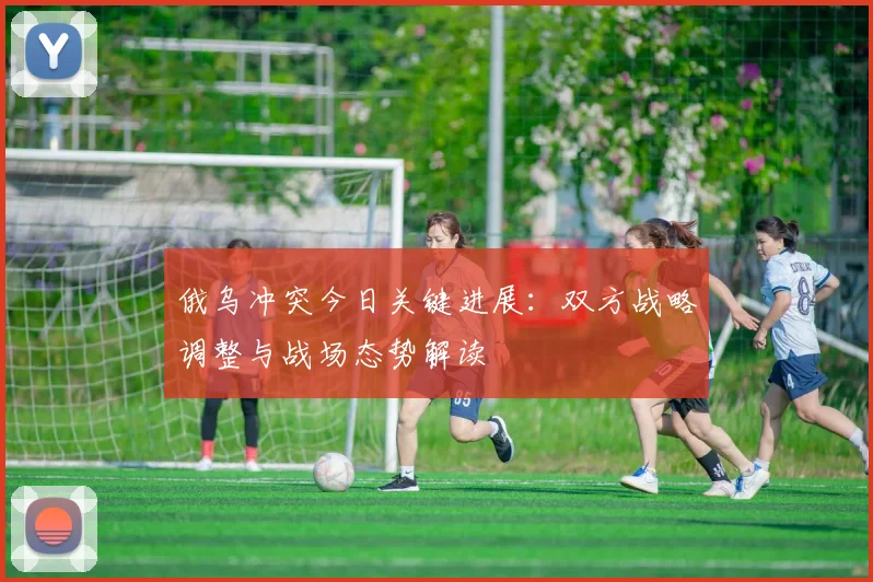 俄乌冲突今日关键进展：双方战略调整与战场态势解读